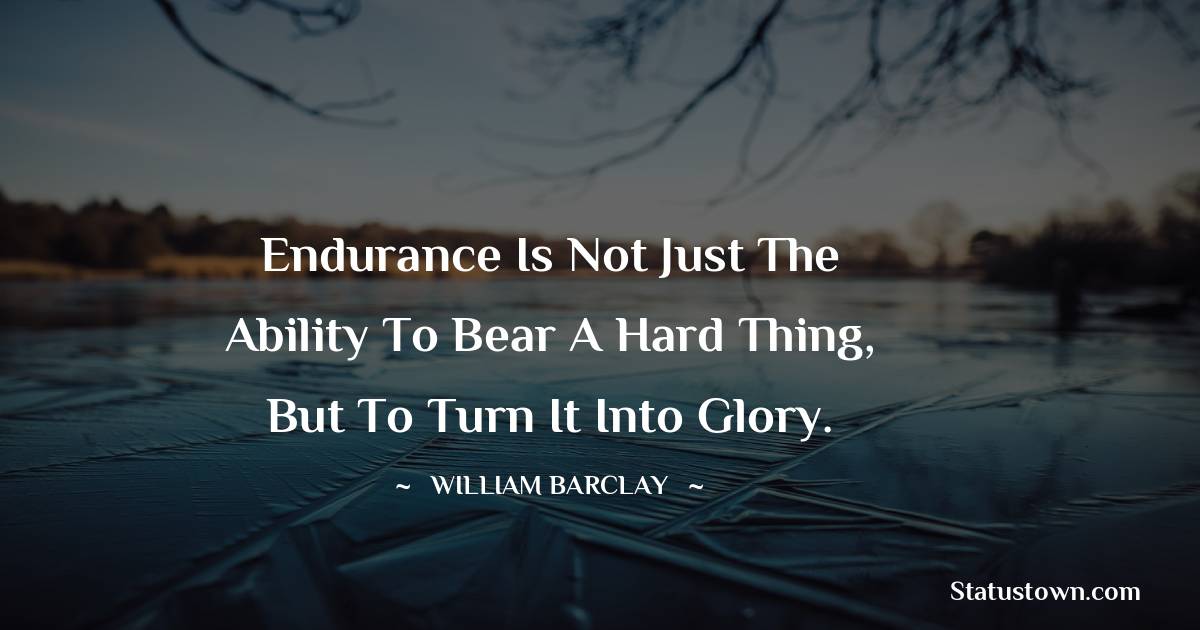 Endurance is not just the ability to bear a hard thing, but to turn it into glory. - William Barclay quotes