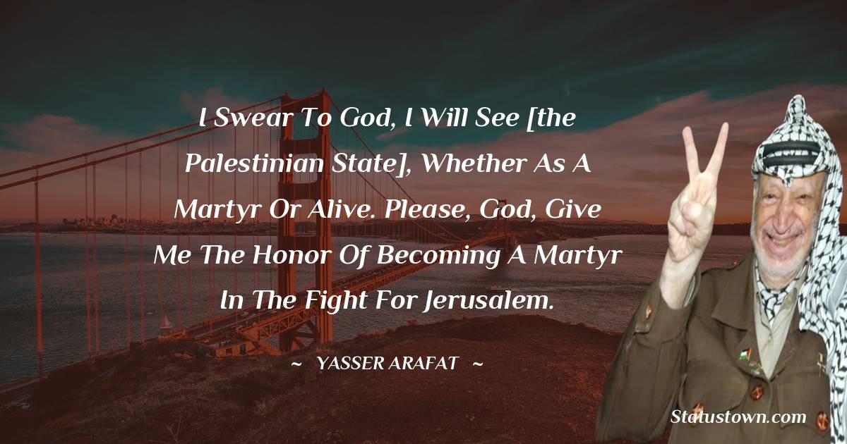 Yasser Arafat Quotes - I swear to God, I will see [the Palestinian state], whether as a martyr or alive. Please, God, give me the honor of becoming a martyr in the fight for Jerusalem.