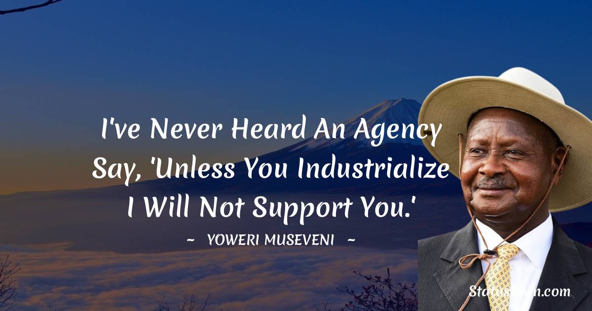 I've never heard an agency say, 'Unless you industrialize I will not support you.' - Yoweri Museveni quotes