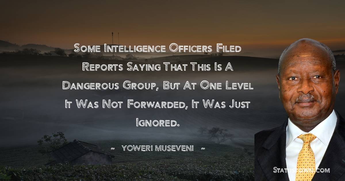 Some intelligence officers filed reports saying that this is a dangerous group, but at one level it was not forwarded, it was just ignored. - Yoweri Museveni quotes