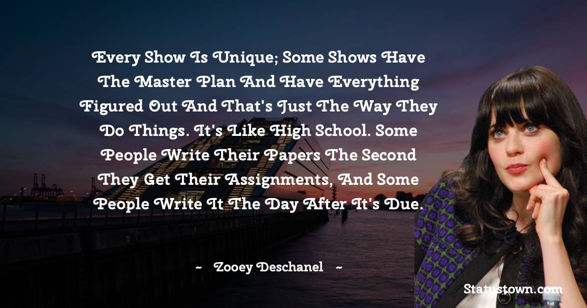 Zooey Deschanel Quotes - Every show is unique; some shows have the master plan and have everything figured out and that's just the way they do things. It's like high school. Some people write their papers the second they get their assignments, and some people write it the day after it's due.