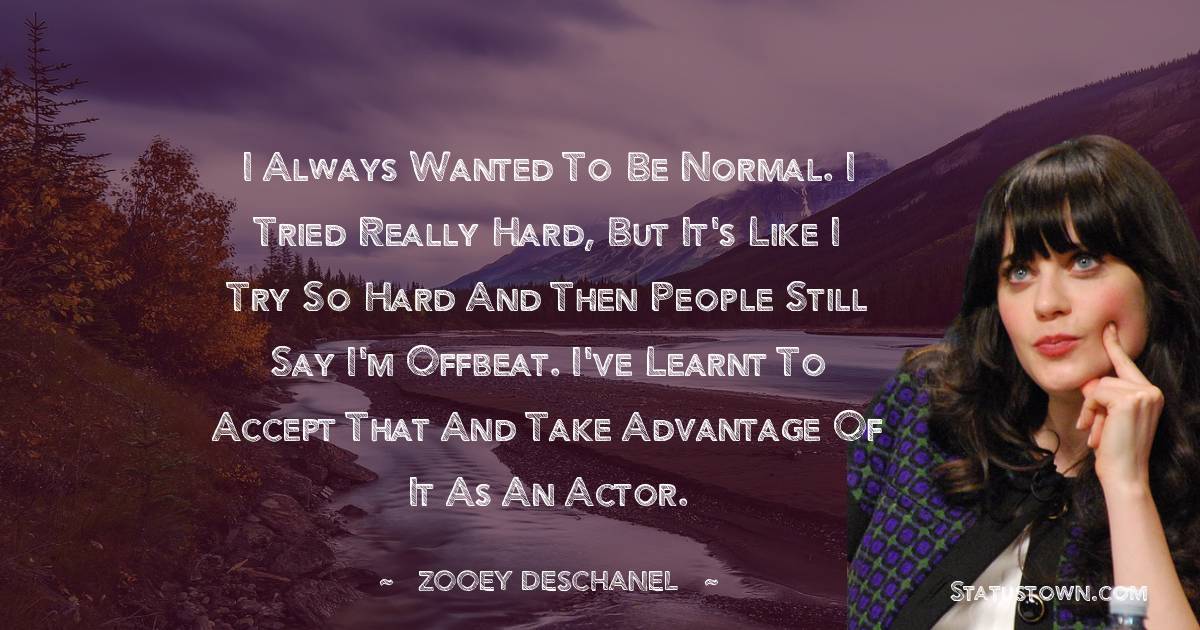 Zooey Deschanel Quotes - I always wanted to be normal. I tried really hard, but it's like I try so hard and then people still say I'm offbeat. I've learnt to accept that and take advantage of it as an actor.
