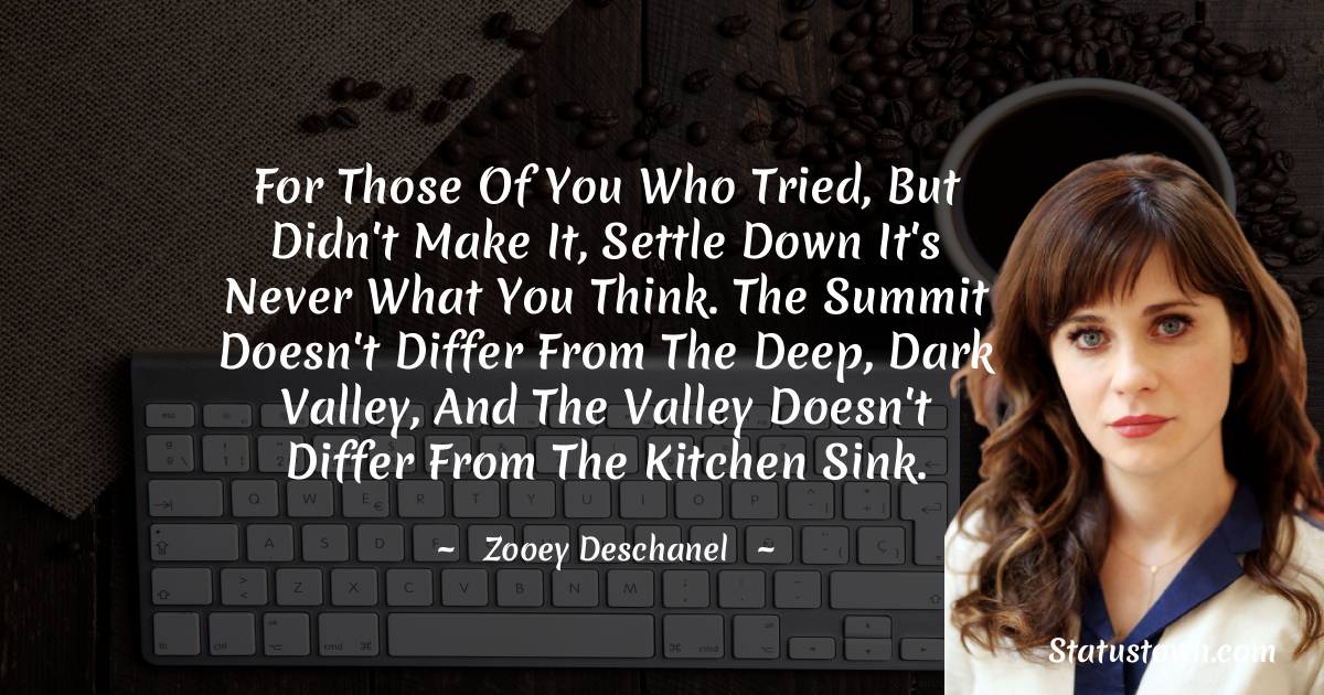For those of you who tried, but didn't make it, Settle down it's never what you think. The summit doesn't differ from the deep, dark valley, And the valley doesn't differ from the kitchen sink. - Zooey Deschanel quotes