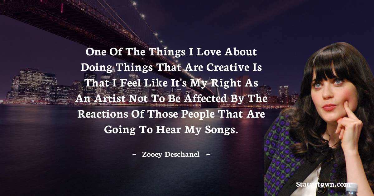 One of the things I love about doing things that are creative is that I feel like it's my right as an artist not to be affected by the reactions of those people that are going to hear my songs. - Zooey Deschanel quotes