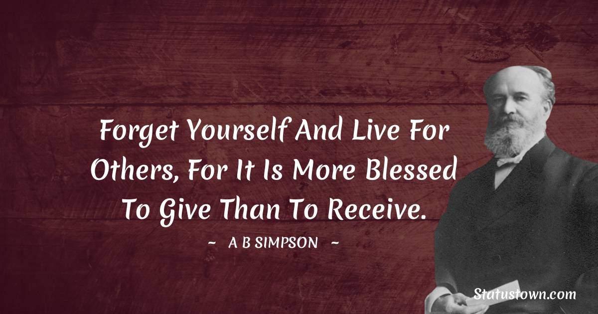 Forget yourself and live for others, for It is more blessed to give than to receive.