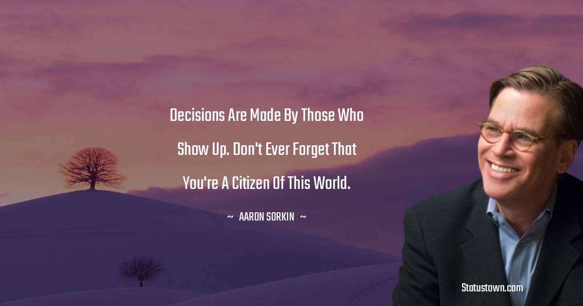 Aaron Sorkin Quotes - Decisions are made by those who show up. Don't ever forget that you're a citizen of this world.