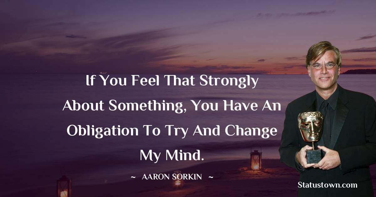 Aaron Sorkin Quotes - If you feel that strongly about something, you have an obligation to try and change my mind.