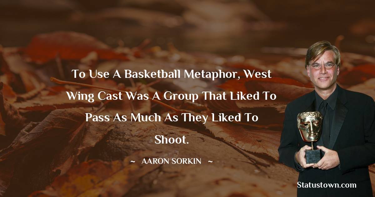 Aaron Sorkin Quotes - To use a basketball metaphor, West Wing cast was a group that liked to pass as much as they liked to shoot.