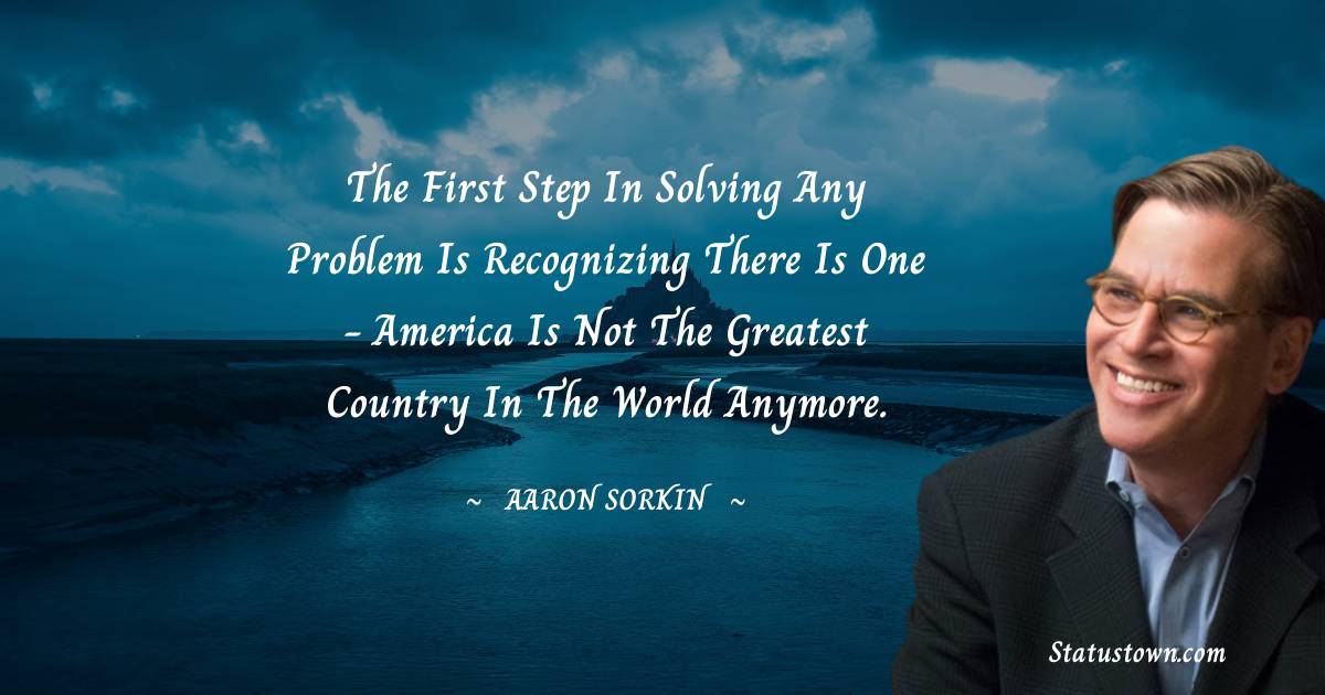 Aaron Sorkin Quotes - The first step in solving any problem is recognizing there is one - America is not the greatest country in the world anymore.