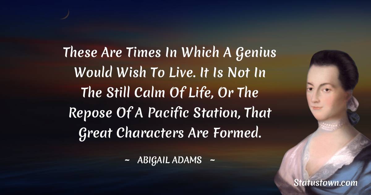 Abigail Adams Quotes - These are times in which a genius would wish to live. It is not in the still calm of life, or the repose of a pacific station, that great characters are formed.