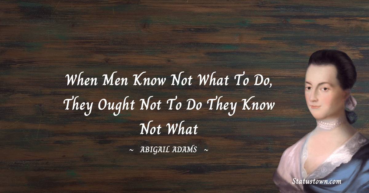 When men know not what to do, they ought not to do they know not what - Abigail Adams quotes