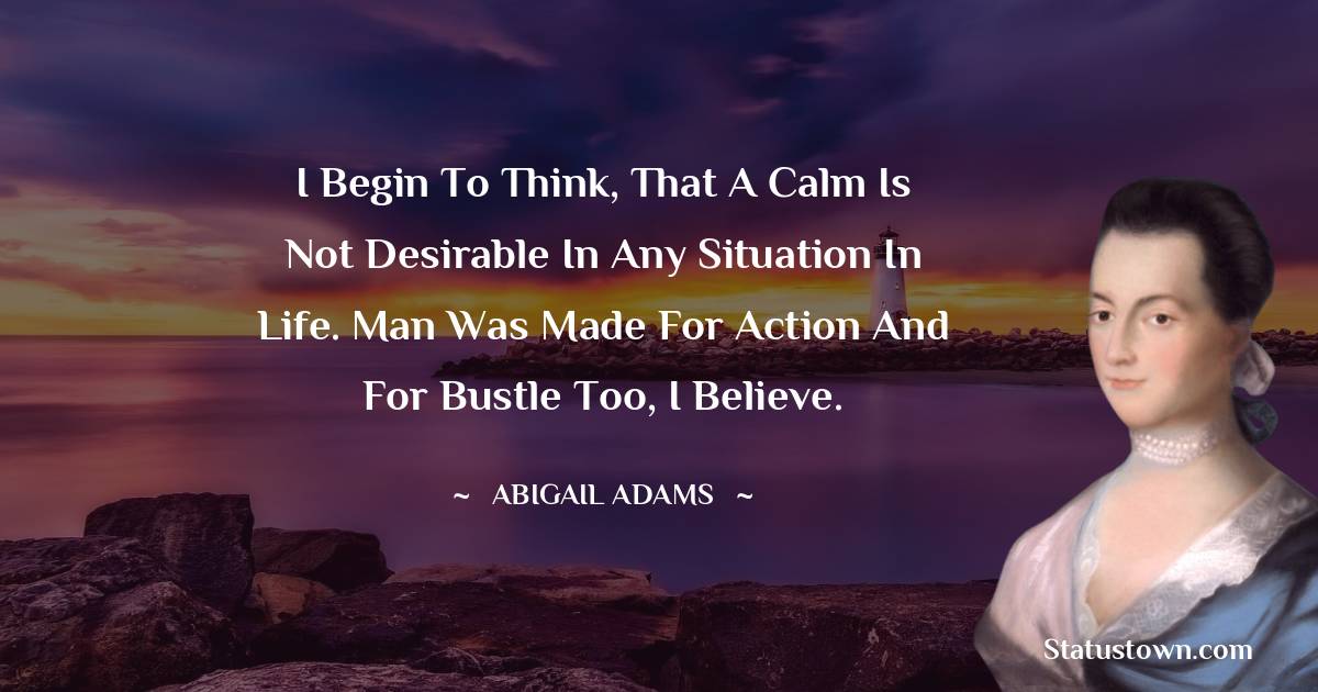 Abigail Adams Quotes - I begin to think, that a calm is not desirable in any situation in life. Man was made for action and for bustle too, I believe.