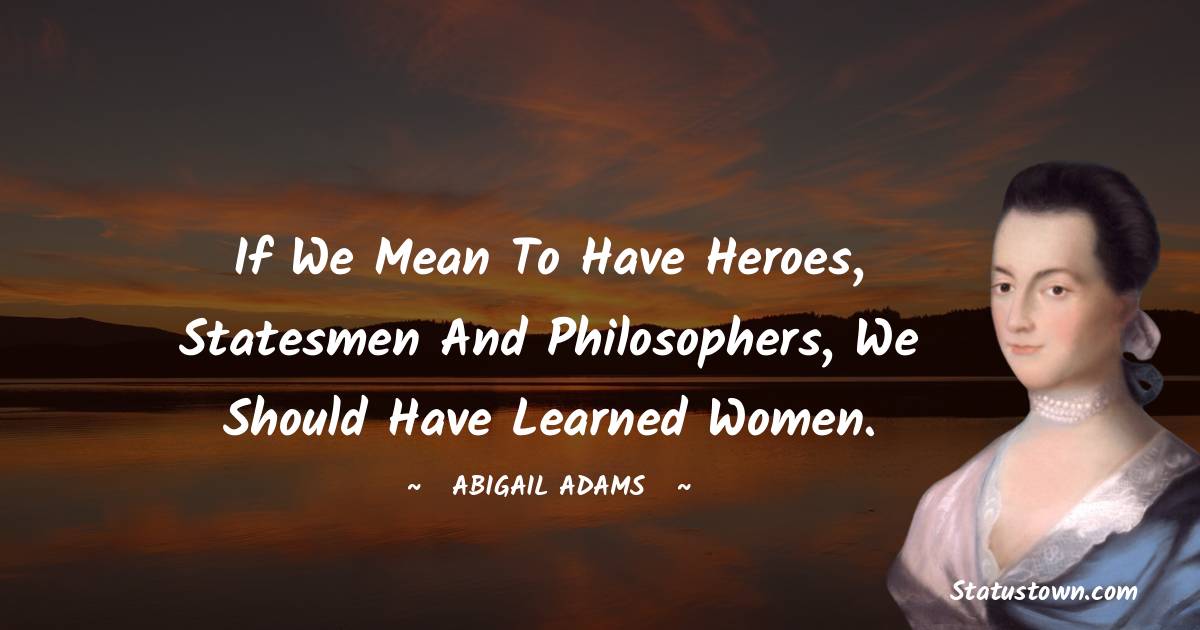 If we mean to have heroes, statesmen and philosophers, we should have learned women. - Abigail Adams quotes