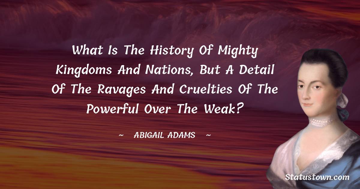 Abigail Adams Quotes - What is the history of mighty kingdoms and nations, but a detail of the ravages and cruelties of the powerful over the weak?