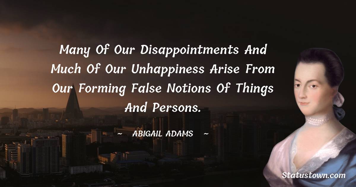 Abigail Adams Quotes - Many of our disappointments and much of our unhappiness arise from our forming false notions of things and persons.