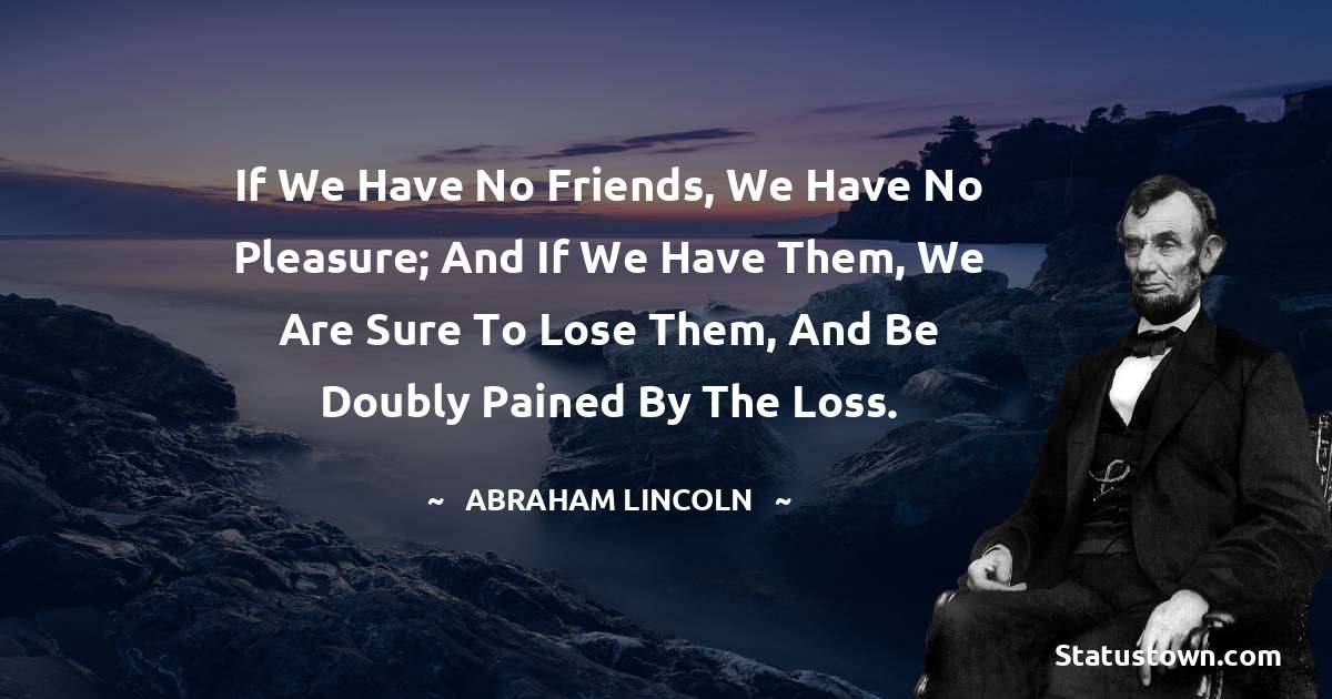 If we have no friends, we have no pleasure; and if we have them, we are sure to lose them, and be doubly pained by the loss. - Abraham Lincoln 
 quotes