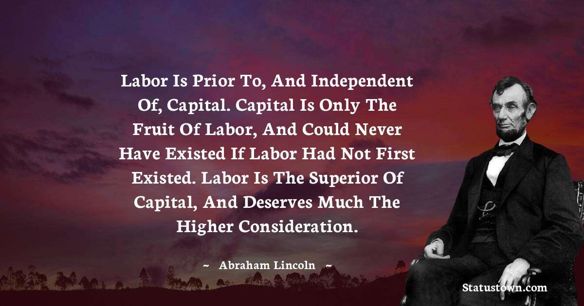 Labor is prior to, and independent of, capital. Capital is only the fruit of labor, and could never have existed if labor had not first existed. Labor is the superior of capital, and deserves much the higher consideration. - Abraham Lincoln 
 quotes