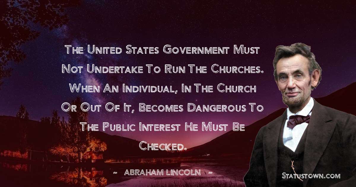 The United States government must not undertake to run the Churches. When an individual, in the Church or out of it, becomes dangerous to the public interest he must be checked. - Abraham Lincoln 
 quotes