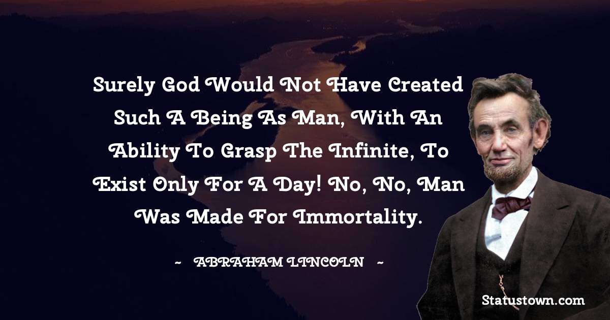 Surely God would not have created such a being as man, with an ability to grasp the infinite, to exist only for a day! No, no, man was made for immortality. - Abraham Lincoln 
 quotes