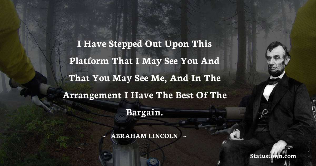 I have stepped out upon this platform that I may see you and that you may see me, and in the arrangement I have the best of the bargain. - Abraham Lincoln 
 quotes