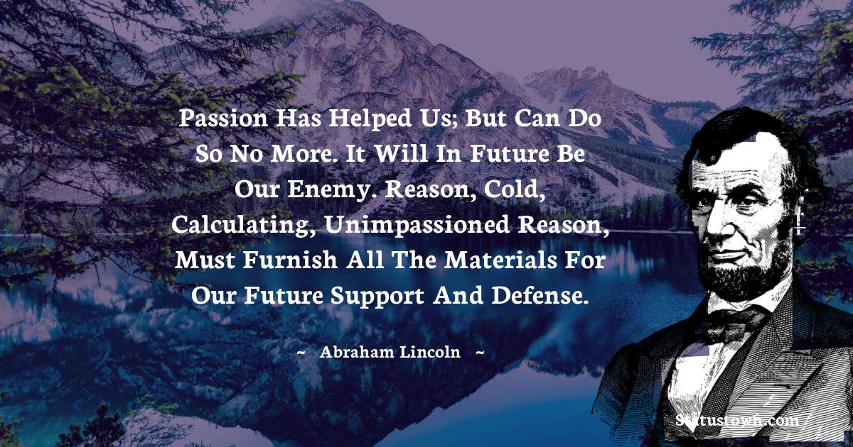 Passion has helped us; but can do so no more. It will in future be our enemy. Reason, cold, calculating, unimpassioned reason, must furnish all the materials for our future support and defense. - Abraham Lincoln 
 quotes