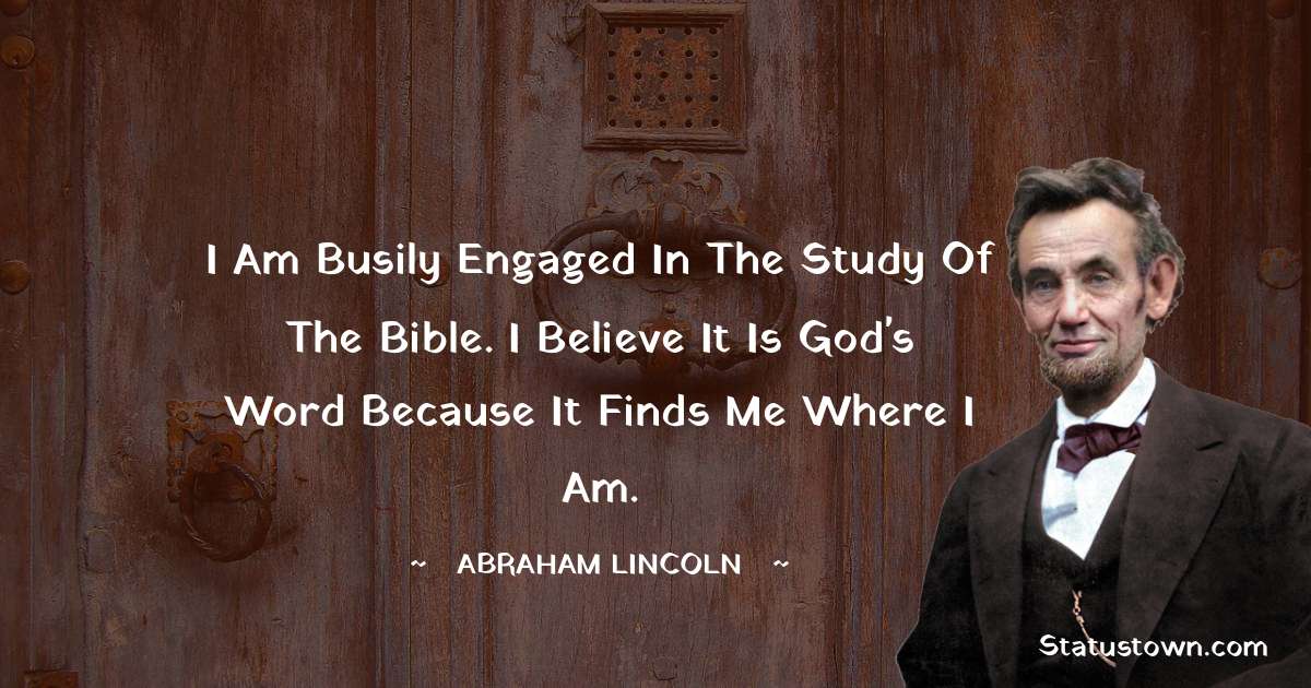 Abraham Lincoln 
 Quotes - I am busily engaged in the study of the Bible. I believe it is God's word because it finds me where I am.