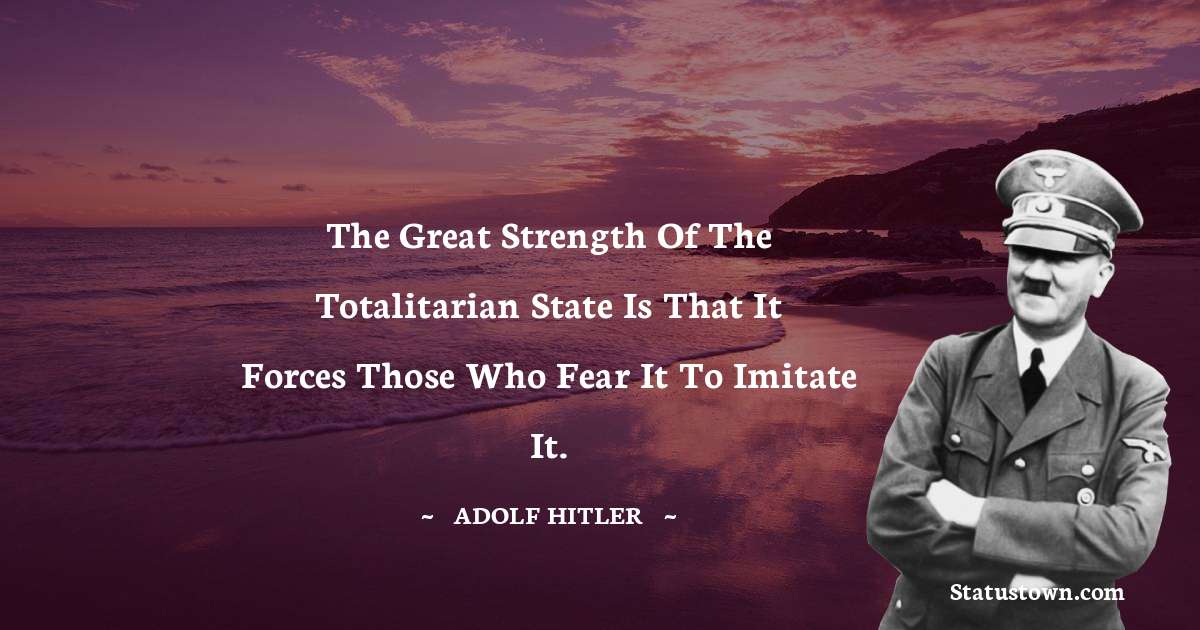 Adolf Hitler
 Quotes - The great strength of the totalitarian state is that it forces those who fear it to imitate it.