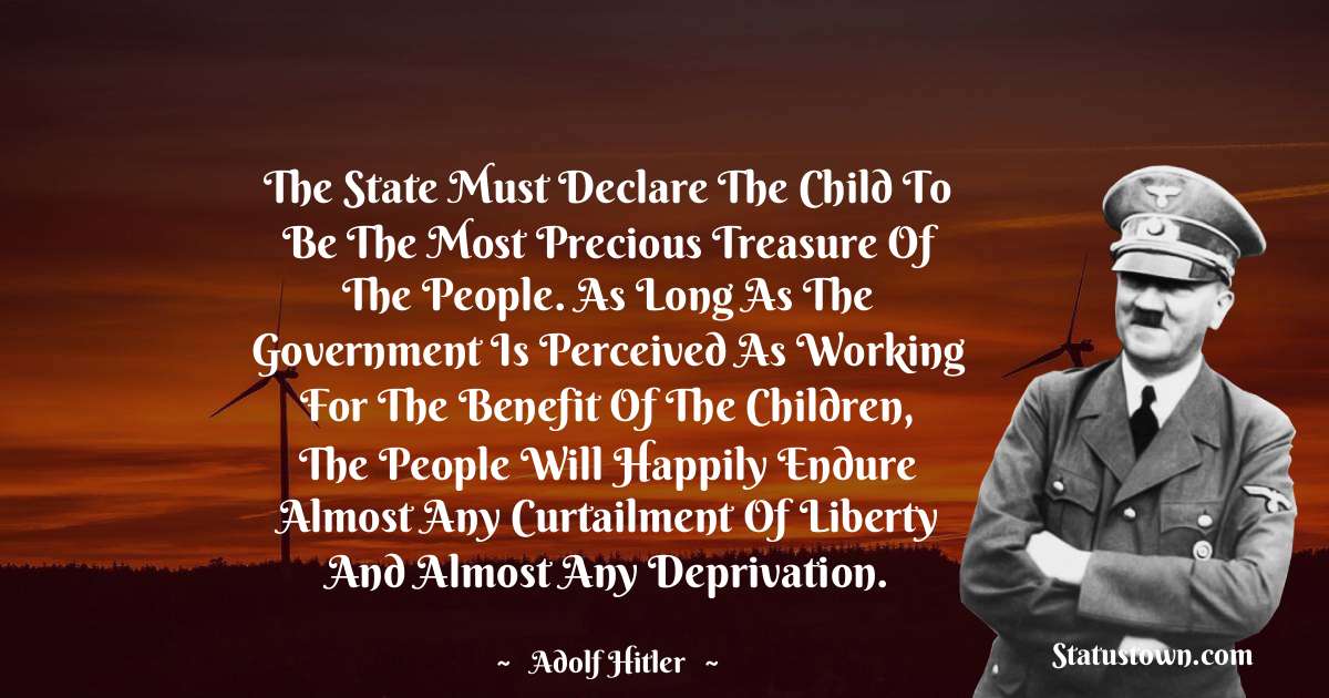 Adolf Hitler
 Quotes - The state must declare the child to be the most precious treasure of the people. As long as the government is perceived as working for the benefit of the children, the people will happily endure almost any curtailment of liberty and almost any deprivation.