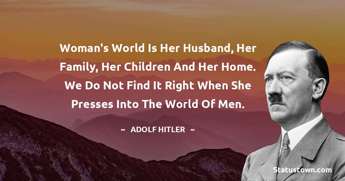 Woman's world is her husband, her family, her children and her home. We do not find it right when she presses into the world of men. - Adolf Hitler
 quotes