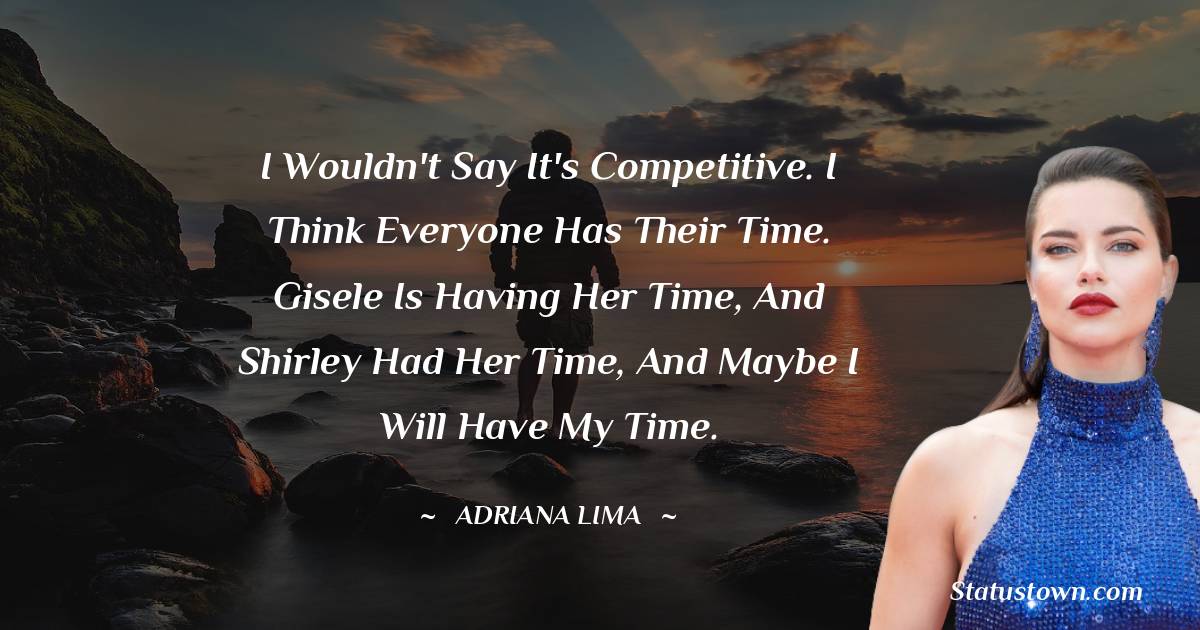 I wouldn't say it's competitive. I think everyone has their time. Gisele is having her time, and Shirley had her time, and maybe I will have my time. - Adriana Lima quotes