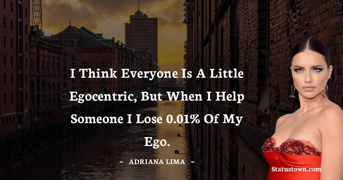 Adriana Lima Quotes - I think everyone is a little egocentric, but when I help someone I lose 0.01% of my ego.