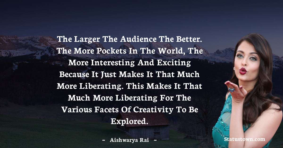 Aishwarya Rai Quotes - The larger the audience the better. The more pockets in the world, the more interesting and exciting because it just makes it that much more liberating. This makes it that much more liberating for the various facets of creativity to be explored.
