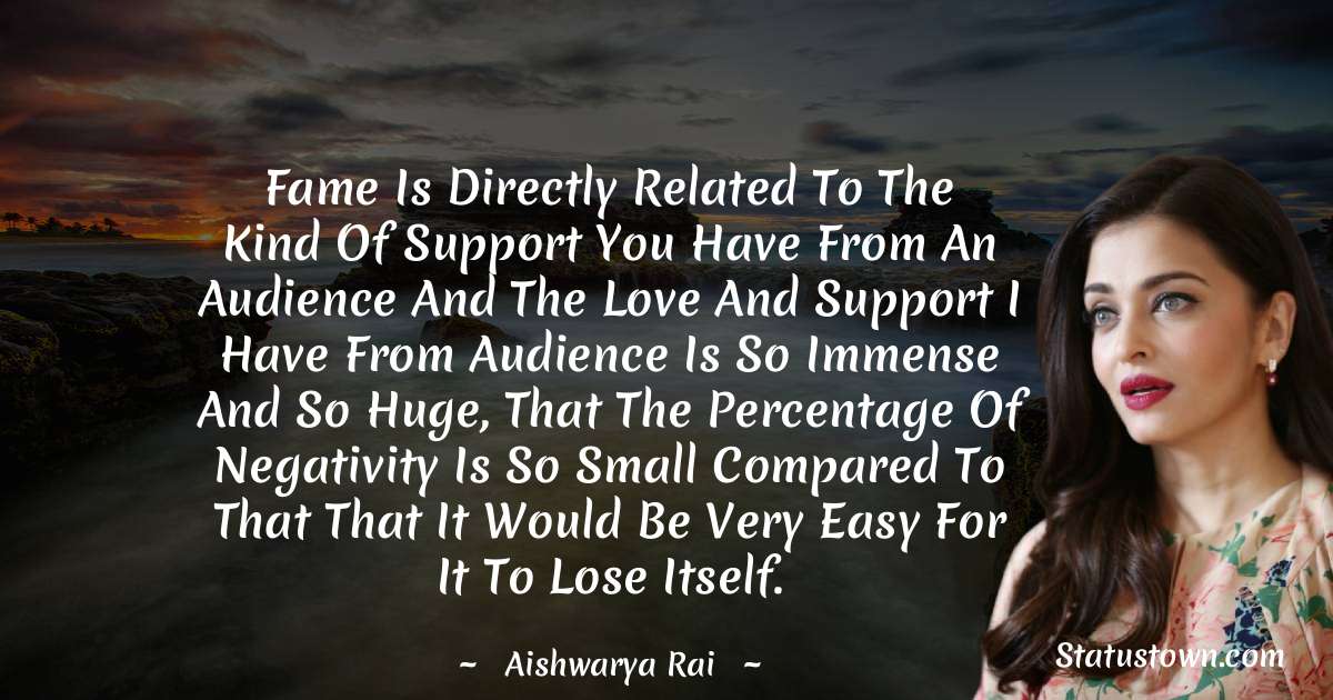 Fame is directly related to the kind of support you have from an audience and the love and support I have from audience is so immense and so huge, that the percentage of negativity is so small compared to that that it would be very easy for it to lose itself. - Aishwarya Rai quotes