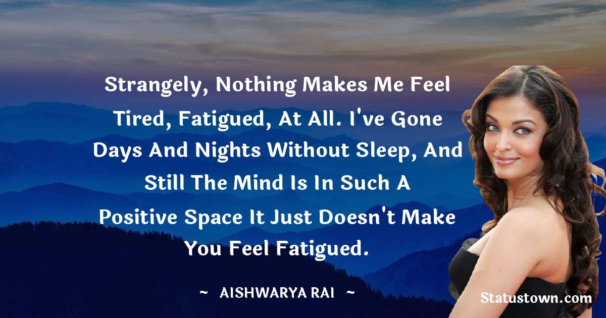 Aishwarya Rai Quotes - Strangely, nothing makes me feel tired, fatigued, at all. I've gone days and nights without sleep, and still the mind is in such a positive space it just doesn't make you feel fatigued.
