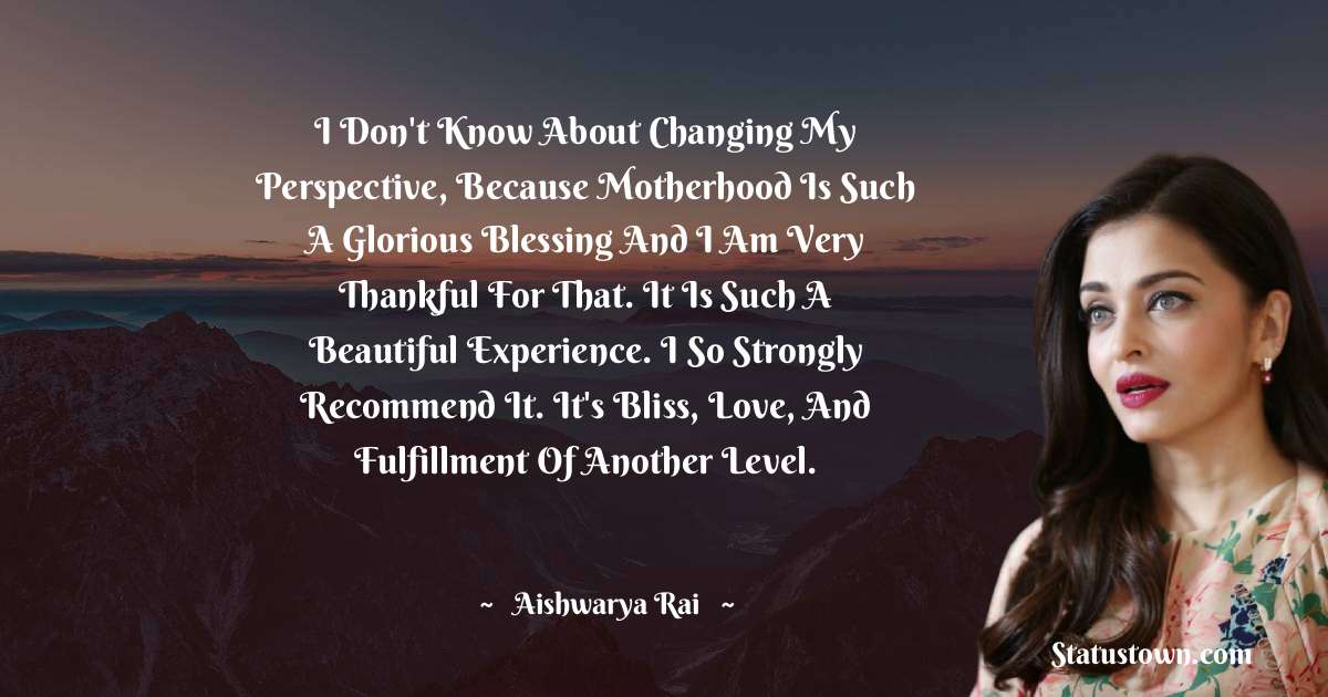 I don't know about changing my perspective, because motherhood is such a glorious blessing and I am very thankful for that. It is such a beautiful experience. I so strongly recommend it. It's bliss, love, and fulfillment of another level. - Aishwarya Rai quotes