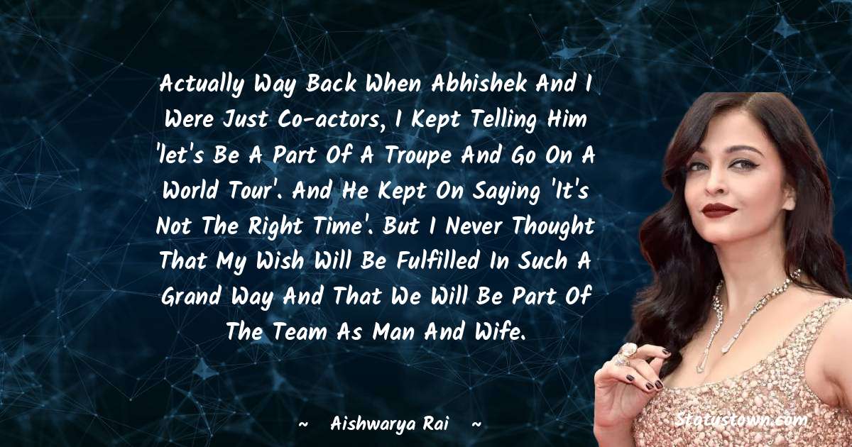 Aishwarya Rai Quotes - Actually way back when Abhishek and I were just co-actors, I kept telling him 'let's be a part of a troupe and go on a world tour'. And he kept on saying 'It's not the right time'. But I never thought that my wish will be fulfilled in such a grand way and that we will be part of the team as man and wife.