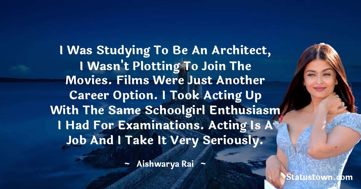 I was studying to be an architect, I wasn't plotting to join the movies. Films were just another career option. I took acting up with the same schoolgirl enthusiasm I had for examinations. Acting is a job and I take it very seriously. - Aishwarya Rai quotes