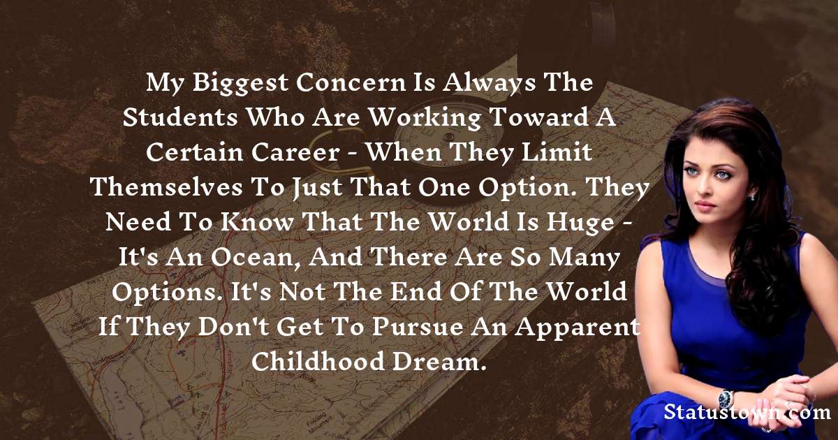 My biggest concern is always the students who are working toward a certain career - when they limit themselves to just that one option. They need to know that the world is huge - it's an ocean, and there are so many options. It's not the end of the world if they don't get to pursue an apparent childhood dream. - Aishwarya Rai quotes