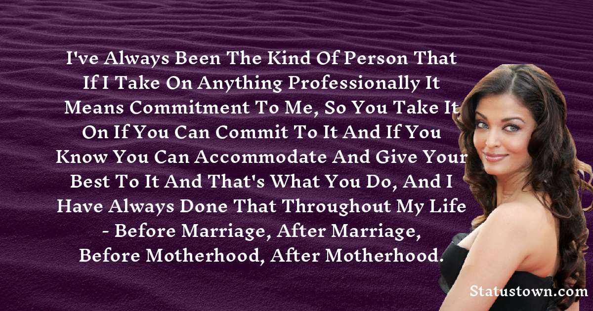 I've always been the kind of person that if I take on anything professionally it means commitment to me, so you take it on if you can commit to it and if you know you can accommodate and give your best to it and that's what you do, and I have always done that throughout my life - before marriage, after marriage, before motherhood, after motherhood. - Aishwarya Rai quotes