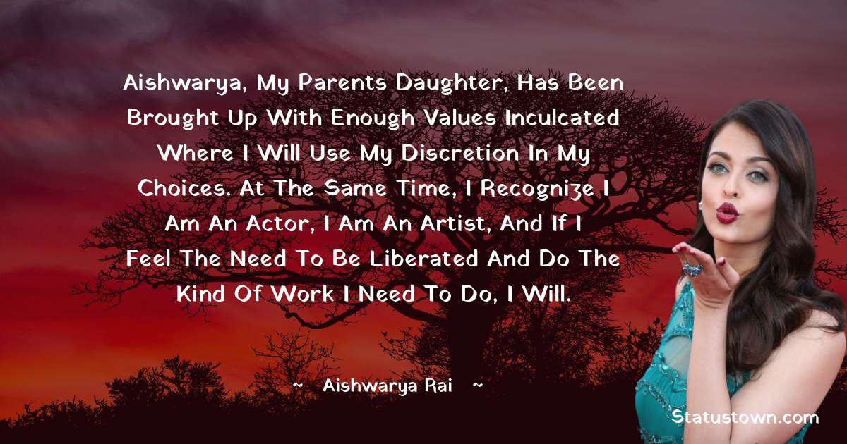 Aishwarya Rai Quotes - Aishwarya, my parents daughter, has been brought up with enough values inculcated where I will use my discretion in my choices. At the same time, I recognize I am an actor, I am an artist, and if I feel the need to be liberated and do the kind of work I need to do, I will.