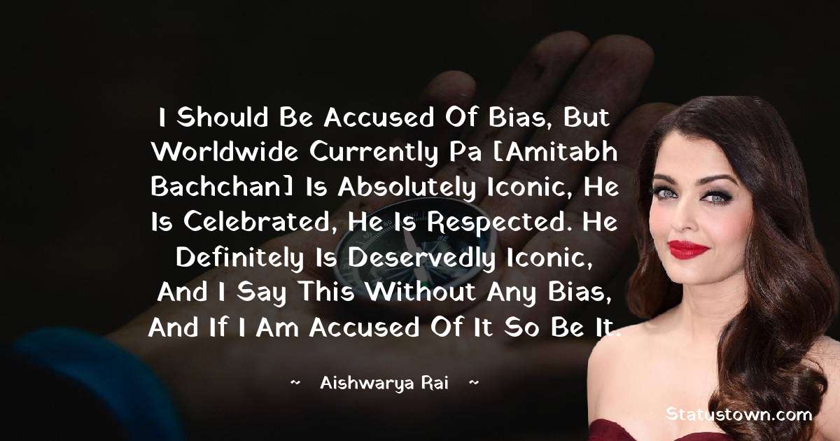 I should be accused of bias, but worldwide currently Pa [Amitabh Bachchan] is absolutely iconic, he is celebrated, he is respected. He definitely is deservedly iconic, and I say this without any bias, and if I am accused of it so be it. - Aishwarya Rai quotes