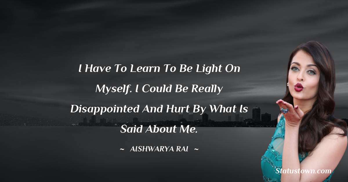 I have to learn to be light on myself. I could be really disappointed and hurt by what is said about me. - Aishwarya Rai quotes