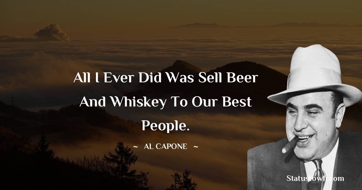 All I ever did was sell beer and whiskey to our best people. - al capone quotes