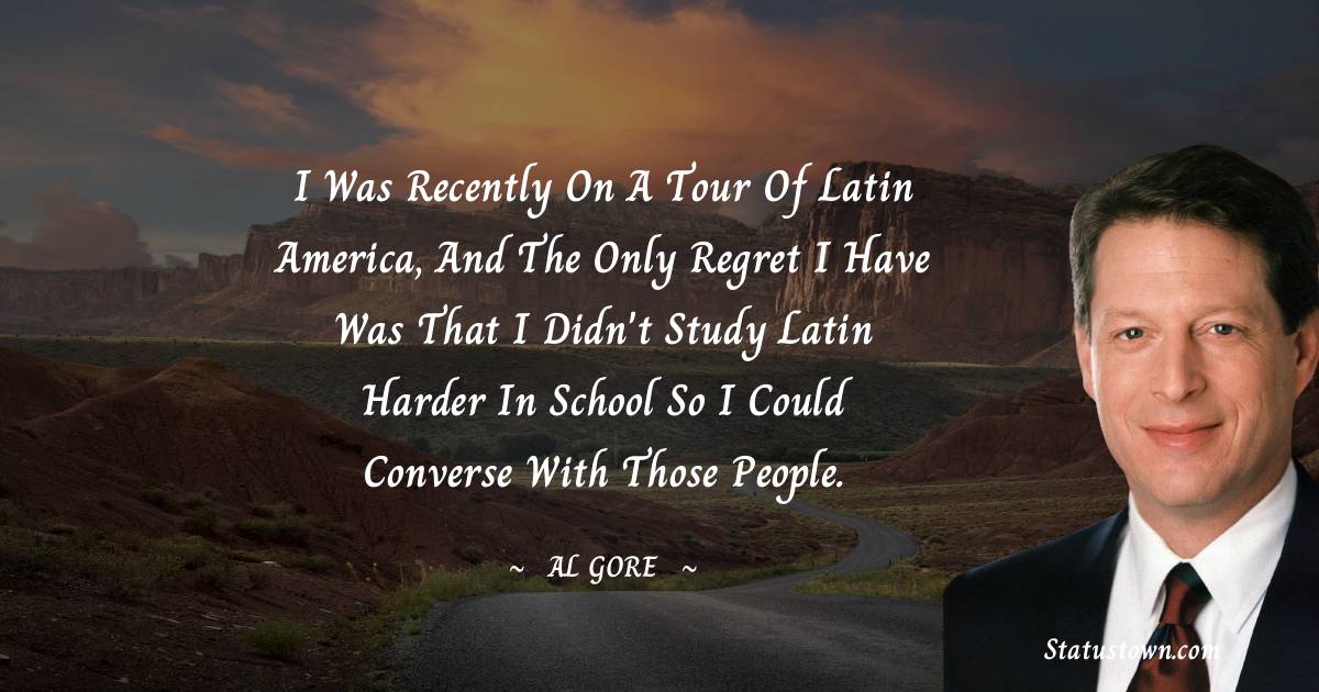 Al Gore Quotes - I was recently on a tour of Latin America, and the only regret I have was that I didn't study Latin harder in school so I could converse with those people.