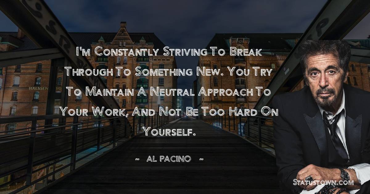 Al Pacino Quotes - I'm constantly striving to break through to something new. You try to maintain a neutral approach to your work, and not be too hard on yourself.