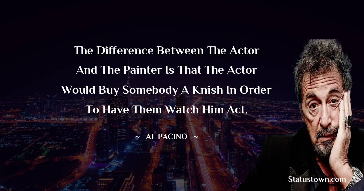 Al Pacino Quotes - The difference between the actor and the painter is that the actor would buy somebody a knish in order to have them watch him act.