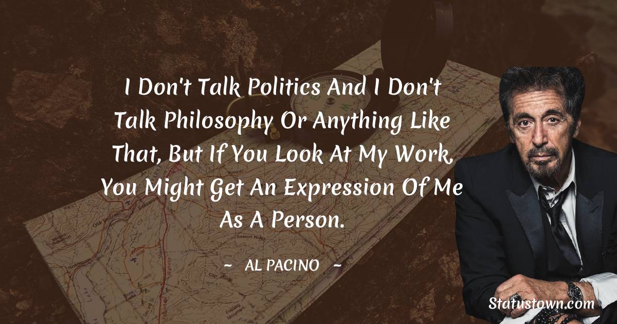 Al Pacino Quotes - I don't talk politics and I don't talk philosophy or anything like that, but if you look at my work, you might get an expression of me as a person.