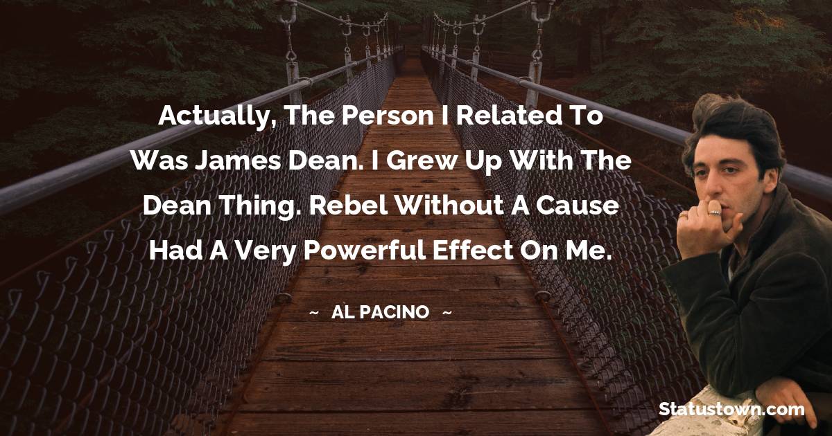 Al Pacino Quotes - Actually, the person I related to was James Dean. I grew up with the Dean thing. Rebel Without A Cause had a very powerful effect on me.