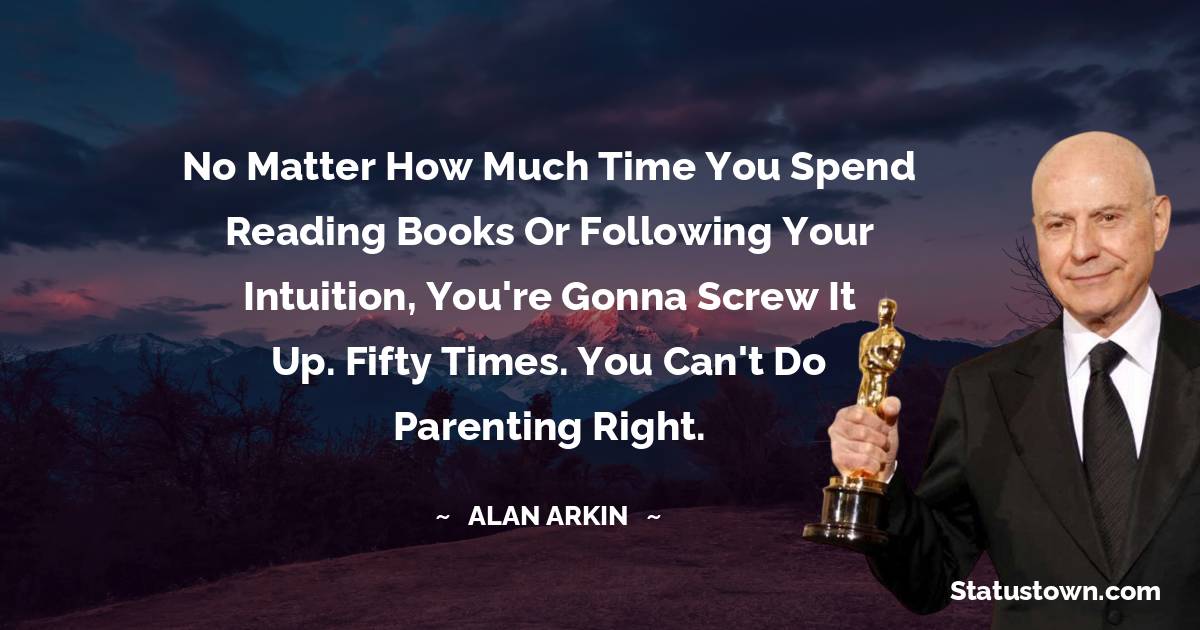 Alan Arkin Quotes - No matter how much time you spend reading books or following your intuition, you're gonna screw it up. Fifty times. You can't do parenting right.