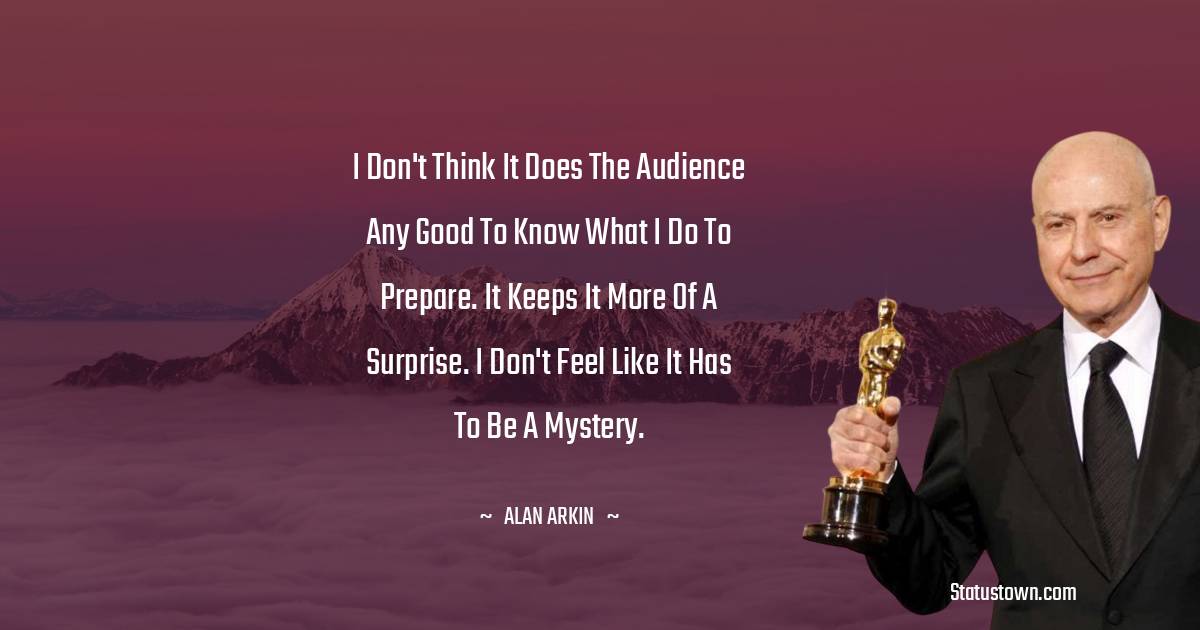 Alan Arkin Quotes - I don't think it does the audience any good to know what I do to prepare. It keeps it more of a surprise. I don't feel like it has to be a mystery.